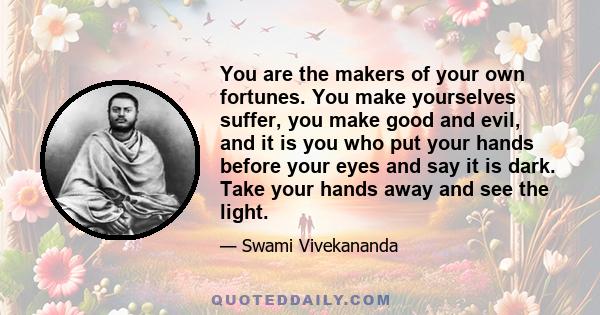 You are the makers of your own fortunes. You make yourselves suffer, you make good and evil, and it is you who put your hands before your eyes and say it is dark. Take your hands away and see the light.