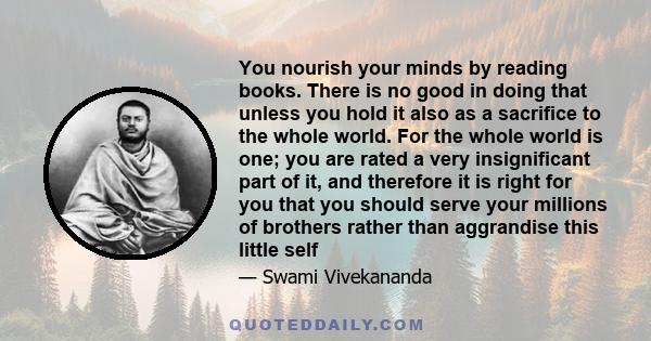 You nourish your minds by reading books. There is no good in doing that unless you hold it also as a sacrifice to the whole world. For the whole world is one; you are rated a very insignificant part of it, and therefore