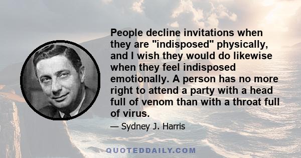 People decline invitations when they are indisposed physically, and I wish they would do likewise when they feel indisposed emotionally. A person has no more right to attend a party with a head full of venom than with a