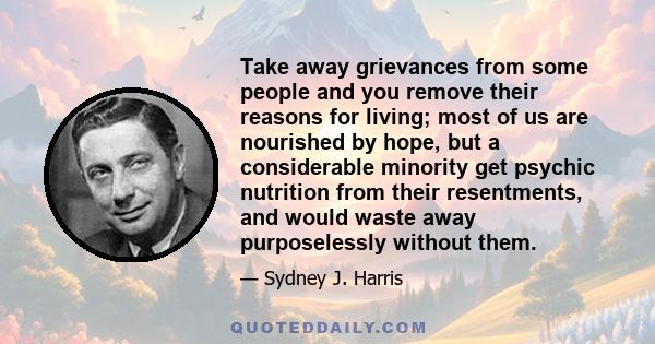 Take away grievances from some people and you remove their reasons for living; most of us are nourished by hope, but a considerable minority get psychic nutrition from their resentments, and would waste away