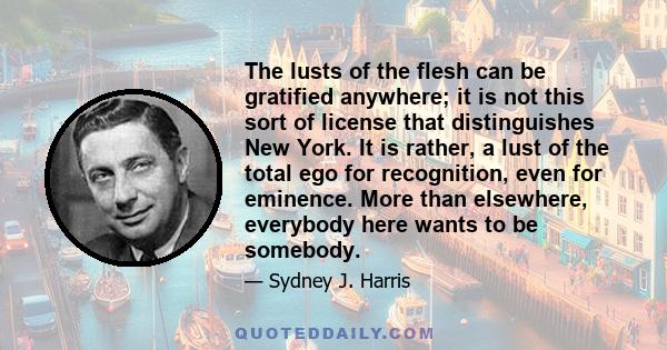 The lusts of the flesh can be gratified anywhere; it is not this sort of license that distinguishes New York. It is rather, a lust of the total ego for recognition, even for eminence. More than elsewhere, everybody here