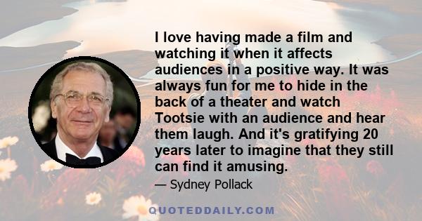 I love having made a film and watching it when it affects audiences in a positive way. It was always fun for me to hide in the back of a theater and watch Tootsie with an audience and hear them laugh. And it's