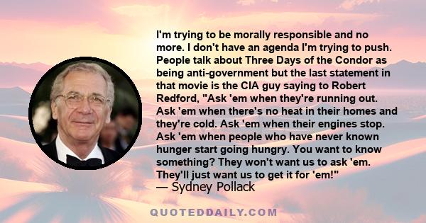 I'm trying to be morally responsible and no more. I don't have an agenda I'm trying to push. People talk about Three Days of the Condor as being anti-government but the last statement in that movie is the CIA guy saying