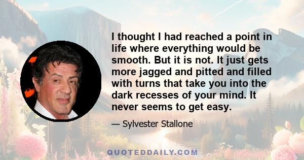 I thought I had reached a point in life where everything would be smooth. But it is not. It just gets more jagged and pitted and filled with turns that take you into the dark recesses of your mind. It never seems to get