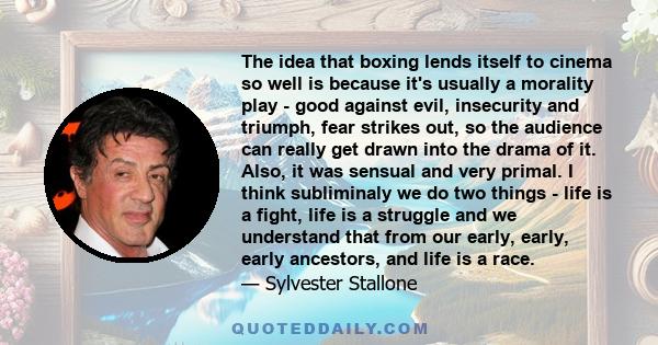 The idea that boxing lends itself to cinema so well is because it's usually a morality play - good against evil, insecurity and triumph, fear strikes out, so the audience can really get drawn into the drama of it. Also,