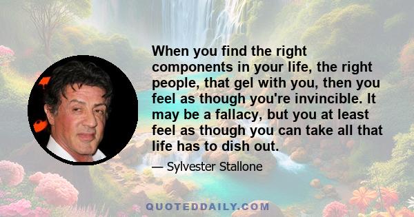 When you find the right components in your life, the right people, that gel with you, then you feel as though you're invincible. It may be a fallacy, but you at least feel as though you can take all that life has to