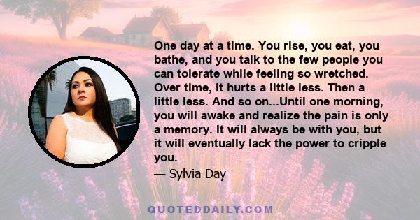 One day at a time. You rise, you eat, you bathe, and you talk to the few people you can tolerate while feeling so wretched. Over time, it hurts a little less. Then a little less. And so on...Until one morning, you will