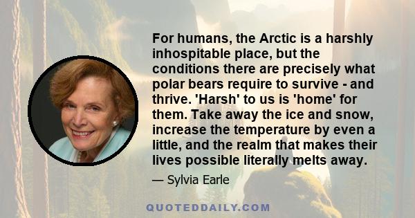 For humans, the Arctic is a harshly inhospitable place, but the conditions there are precisely what polar bears require to survive - and thrive. 'Harsh' to us is 'home' for them. Take away the ice and snow, increase the