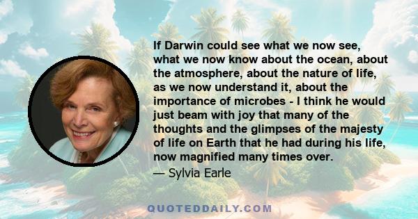 If Darwin could see what we now see, what we now know about the ocean, about the atmosphere, about the nature of life, as we now understand it, about the importance of microbes - I think he would just beam with joy that