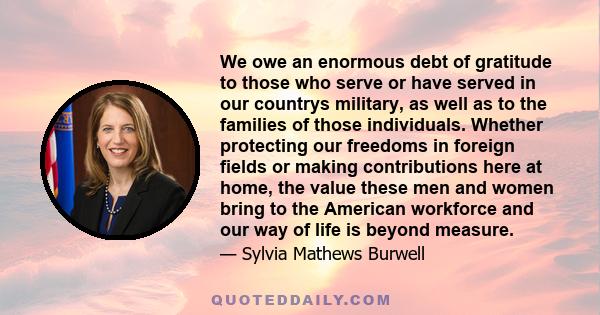 We owe an enormous debt of gratitude to those who serve or have served in our countrys military, as well as to the families of those individuals. Whether protecting our freedoms in foreign fields or making contributions