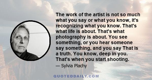 The work of the artist is not so much what you say or what you know, it's recognizing what you know. That's what life is about. That's what photography is about. You see something, or you hear someone say something, and