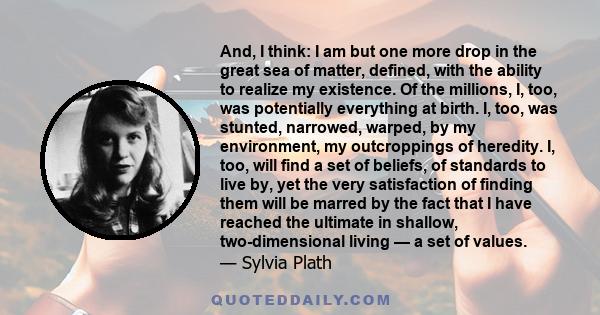 And, I think: I am but one more drop in the great sea of matter, defined, with the ability to realize my existence. Of the millions, I, too, was potentially everything at birth. I, too, was stunted, narrowed, warped, by