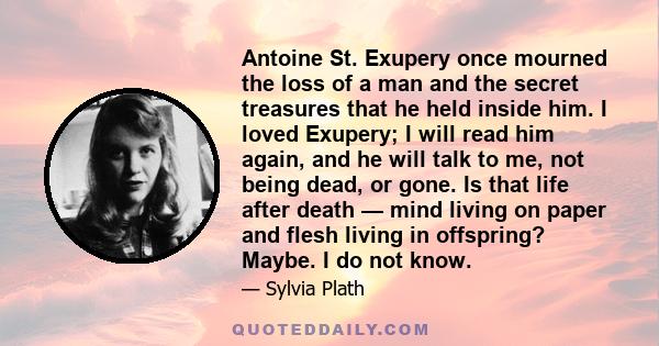 Antoine St. Exupery once mourned the loss of a man and the secret treasures that he held inside him. I loved Exupery; I will read him again, and he will talk to me, not being dead, or gone. Is that life after death —