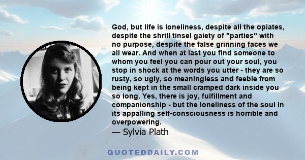 God, but life is loneliness, despite all the opiates, despite the shrill tinsel gaiety of parties with no purpose, despite the false grinning faces we all wear. And when at last you find someone to whom you feel you can