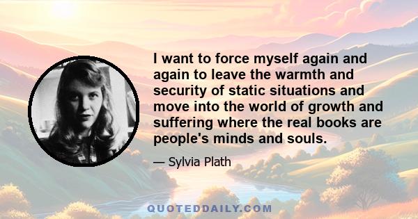 I want to force myself again and again to leave the warmth and security of static situations and move into the world of growth and suffering where the real books are people's minds and souls.