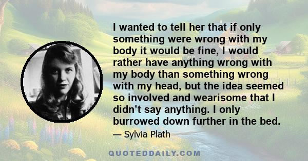 I wanted to tell her that if only something were wrong with my body it would be fine, I would rather have anything wrong with my body than something wrong with my head, but the idea seemed so involved and wearisome that