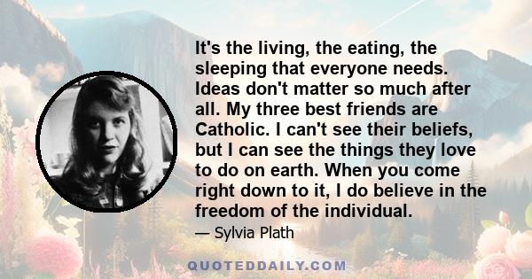 It's the living, the eating, the sleeping that everyone needs. Ideas don't matter so much after all. My three best friends are Catholic. I can't see their beliefs, but I can see the things they love to do on earth. When