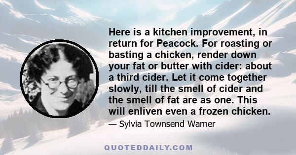 Here is a kitchen improvement, in return for Peacock. For roasting or basting a chicken, render down your fat or butter with cider: about a third cider. Let it come together slowly, till the smell of cider and the smell