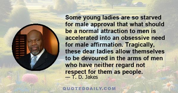 Some young ladies are so starved for male approval that what should be a normal attraction to men is accelerated into an obsessive need for male affirmation. Tragically, these dear ladies allow themselves to be devoured