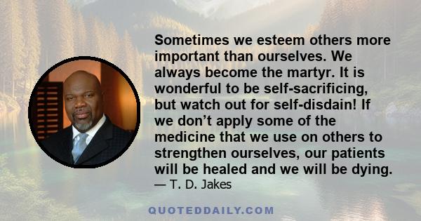Sometimes we esteem others more important than ourselves. We always become the martyr. It is wonderful to be self-sacrificing, but watch out for self-disdain! If we don’t apply some of the medicine that we use on others