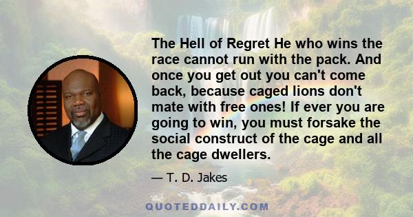 The Hell of Regret He who wins the race cannot run with the pack. And once you get out you can't come back, because caged lions don't mate with free ones! If ever you are going to win, you must forsake the social