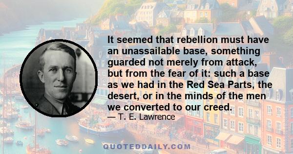 It seemed that rebellion must have an unassailable base, something guarded not merely from attack, but from the fear of it: such a base as we had in the Red Sea Parts, the desert, or in the minds of the men we converted