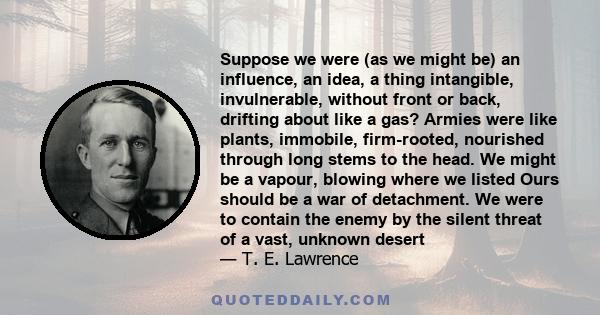 Suppose we were (as we might be) an influence, an idea, a thing intangible, invulnerable, without front or back, drifting about like a gas? Armies were like plants, immobile, firm-rooted, nourished through long stems to