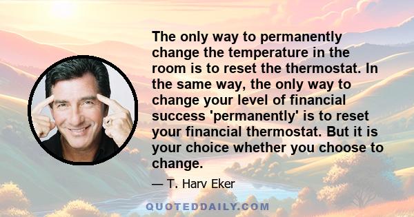 The only way to permanently change the temperature in the room is to reset the thermostat. In the same way, the only way to change your level of financial success 'permanently' is to reset your financial thermostat. But