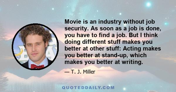 Movie is an industry without job security. As soon as a job is done, you have to find a job. But I think doing different stuff makes you better at other stuff: Acting makes you better at stand-up, which makes you better
