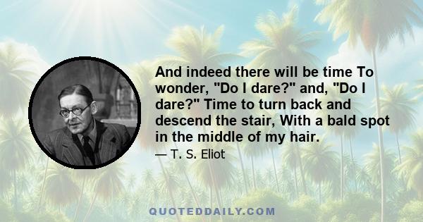 And indeed there will be time To wonder, Do I dare? and, Do I dare? Time to turn back and descend the stair, With a bald spot in the middle of my hair.