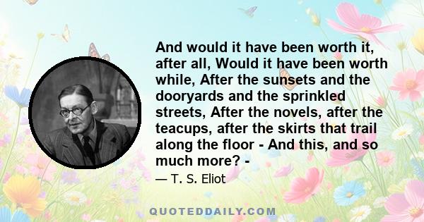 And would it have been worth it, after all, Would it have been worth while, After the sunsets and the dooryards and the sprinkled streets, After the novels, after the teacups, after the skirts that trail along the floor