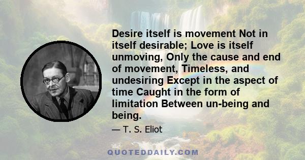 Desire itself is movement Not in itself desirable; Love is itself unmoving, Only the cause and end of movement, Timeless, and undesiring Except in the aspect of time Caught in the form of limitation Between un-being and
