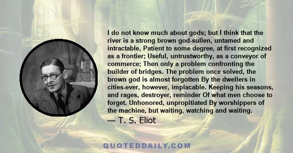 I do not know much about gods; but I think that the river Is a strong brown god-sullen, untamed and intractable.