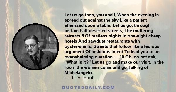 Let us go then, you and I, When the evening is spread out against the sky Like a patient etherised upon a table; Let us go, through certain half-deserted streets, The muttering retreats 5 Of restless nights in one-night