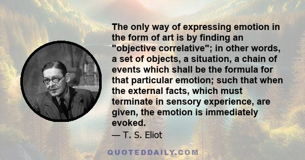The only way of expressing emotion in the form of art is by finding an objective correlative; in other words, a set of objects, a situation, a chain of events which shall be the formula for that particular emotion; such