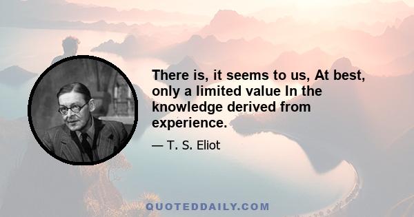 There is, it seems to us, At best, only a limited value In the knowledge derived from experience.