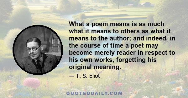 What a poem means is as much what it means to others as what it means to the author; and indeed, in the course of time a poet may become merely reader in respect to his own works, forgetting his original meaning.