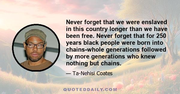 Never forget that we were enslaved in this country longer than we have been free. Never forget that for 250 years black people were born into chains-whole generations followed by more generations who knew nothing but
