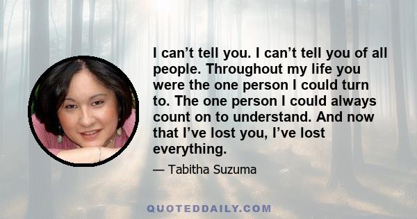 I can’t tell you. I can’t tell you of all people. Throughout my life you were the one person I could turn to. The one person I could always count on to understand. And now that I’ve lost you, I’ve lost everything.