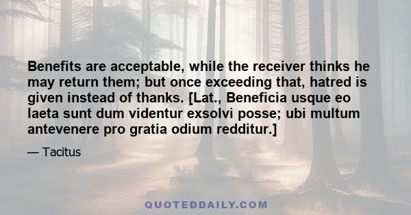Benefits are acceptable, while the receiver thinks he may return them; but once exceeding that, hatred is given instead of thanks. [Lat., Beneficia usque eo laeta sunt dum videntur exsolvi posse; ubi multum antevenere