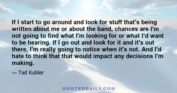 If I start to go around and look for stuff that's being written about me or about the band, chances are I'm not going to find what I'm looking for or what I'd want to be hearing. If I go out and look for it and it's out