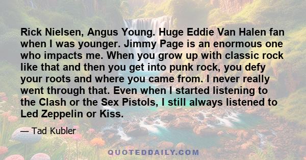 Rick Nielsen, Angus Young. Huge Eddie Van Halen fan when I was younger. Jimmy Page is an enormous one who impacts me. When you grow up with classic rock like that and then you get into punk rock, you defy your roots and
