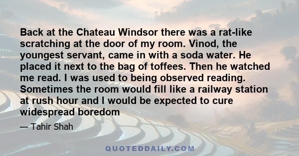 Back at the Chateau Windsor there was a rat-like scratching at the door of my room. Vinod, the youngest servant, came in with a soda water. He placed it next to the bag of toffees. Then he watched me read. I was used to