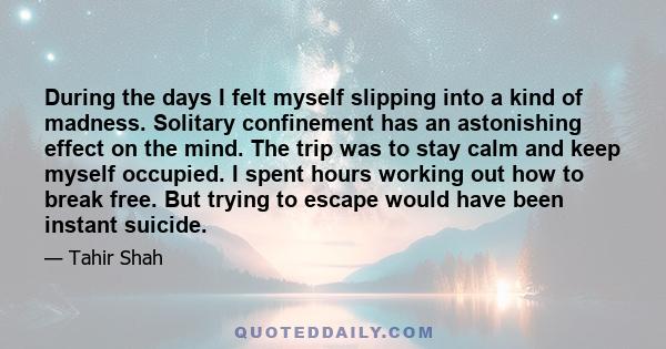 During the days I felt myself slipping into a kind of madness. Solitary confinement has an astonishing effect on the mind. The trip was to stay calm and keep myself occupied. I spent hours working out how to break free.