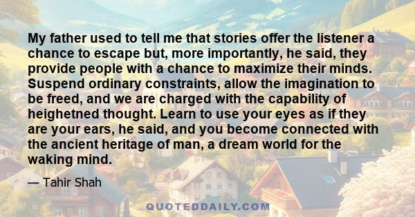 My father used to tell me that stories offer the listener a chance to escape but, more importantly, he said, they provide people with a chance to maximize their minds. Suspend ordinary constraints, allow the imagination