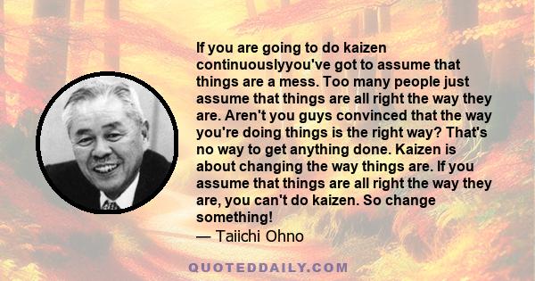 If you are going to do kaizen continuouslyyou've got to assume that things are a mess. Too many people just assume that things are all right the way they are. Aren't you guys convinced that the way you're doing things