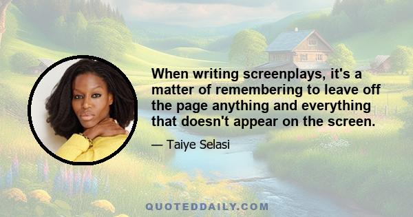 When writing screenplays, it's a matter of remembering to leave off the page anything and everything that doesn't appear on the screen.