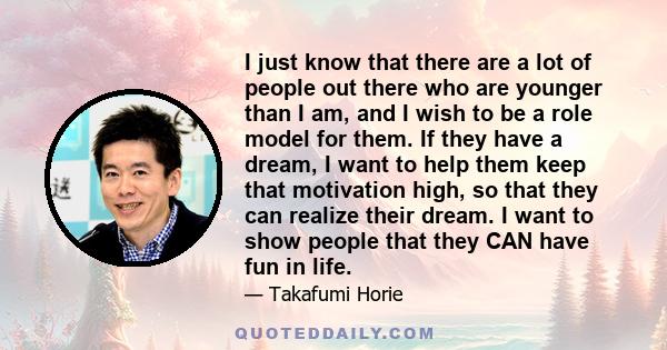 I just know that there are a lot of people out there who are younger than I am, and I wish to be a role model for them. If they have a dream, I want to help them keep that motivation high, so that they can realize their