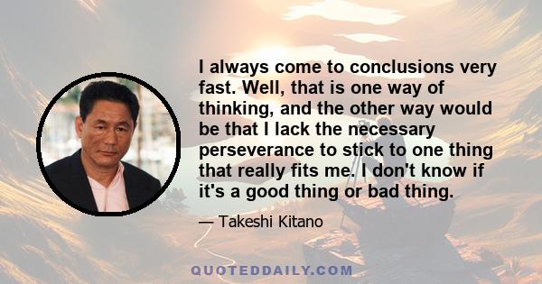 I always come to conclusions very fast. Well, that is one way of thinking, and the other way would be that I lack the necessary perseverance to stick to one thing that really fits me. I don't know if it's a good thing