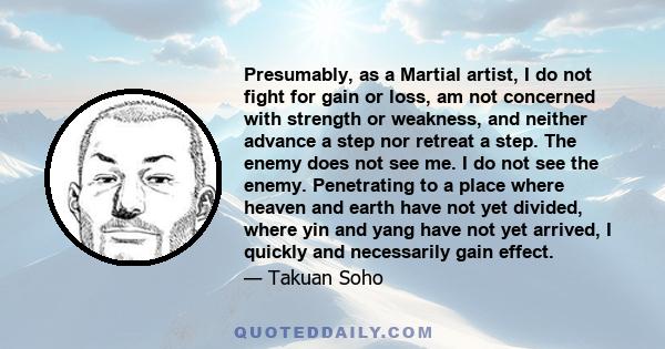 Presumably, as a Martial artist, I do not fight for gain or loss, am not concerned with strength or weakness, and neither advance a step nor retreat a step. The enemy does not see me. I do not see the enemy. Penetrating